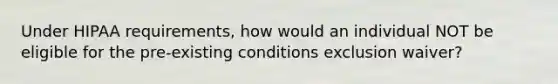 Under HIPAA requirements, how would an individual NOT be eligible for the pre-existing conditions exclusion waiver?