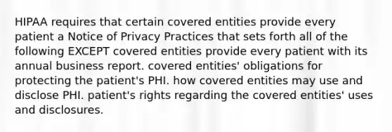 HIPAA requires that certain covered entities provide every patient a Notice of Privacy Practices that sets forth all of the following EXCEPT covered entities provide every patient with its annual business report. covered entities' obligations for protecting the patient's PHI. how covered entities may use and disclose PHI. patient's rights regarding the covered entities' uses and disclosures.