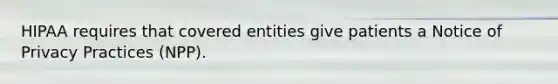 HIPAA requires that covered entities give patients a Notice of Privacy Practices (NPP).