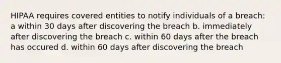 HIPAA requires covered entities to notify individuals of a breach: a within 30 days after discovering the breach b. immediately after discovering the breach c. within 60 days after the breach has occured d. within 60 days after discovering the breach