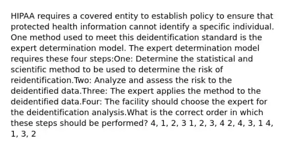 HIPAA requires a covered entity to establish policy to ensure that protected health information cannot identify a specific individual. One method used to meet this deidentification standard is the expert determination model. The expert determination model requires these four steps:One: Determine the statistical and scientific method to be used to determine the risk of reidentification.Two: Analyze and assess the risk to the deidentified data.Three: The expert applies the method to the deidentified data.Four: The facility should choose the expert for the deidentification analysis.What is the correct order in which these steps should be performed? 4, 1, 2, 3 1, 2, 3, 4 2, 4, 3, 1 4, 1, 3, 2