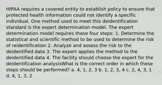 HIPAA requires a covered entity to establish policy to ensure that protected health information could not identify a specific individual. One method used to meet this deidentification standard is the expert determination model. The expert determination model requires these four steps: 1. Determine the statistical and scientific method to be used to determine the risk of reidentification 2. Analyze and assess the risk to the deidentified data 3. The expert applies the method to the deidentified data 4. The facility should choose the expert for the deidentification analysisWhat is the correct order in which these steps should be performed? a. 4, 1, 2, 3 b. 1, 2, 3, 4 c. 2, 4, 3, 1 d. 4, 1, 3, 2