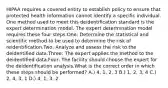 HIPAA requires a covered entity to establish policy to ensure that protected health information cannot identify a specific individual. One method used to meet this deidentification standard is the expert determination model. The expert determination model requires these four steps:One: Determine the statistical and scientific method to be used to determine the risk of reidentification.Two: Analyze and assess the risk to the deidentified data.Three: The expert applies the method to the deidentified data.Four: The facility should choose the expert for the deidentification analysis.What is the correct order in which these steps should be performed? A.) 4, 1, 2, 3 B.) 1, 2, 3, 4 C.) 2, 4, 3, 1 D.) 4, 1, 3, 2