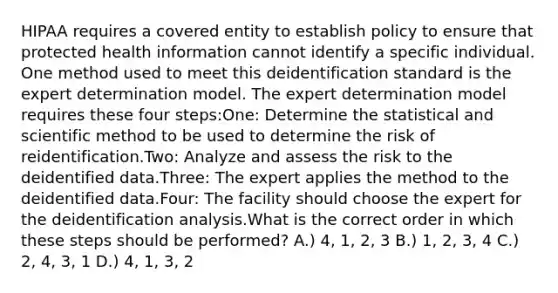 HIPAA requires a covered entity to establish policy to ensure that protected health information cannot identify a specific individual. One method used to meet this deidentification standard is the expert determination model. The expert determination model requires these four steps:One: Determine the statistical and scientific method to be used to determine the risk of reidentification.Two: Analyze and assess the risk to the deidentified data.Three: The expert applies the method to the deidentified data.Four: The facility should choose the expert for the deidentification analysis.What is the correct order in which these steps should be performed? A.) 4, 1, 2, 3 B.) 1, 2, 3, 4 C.) 2, 4, 3, 1 D.) 4, 1, 3, 2