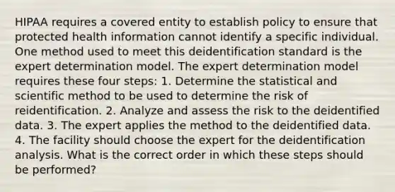 HIPAA requires a covered entity to establish policy to ensure that protected health information cannot identify a specific individual. One method used to meet this deidentification standard is the expert determination model. The expert determination model requires these four steps: 1. Determine the statistical and scientific method to be used to determine the risk of reidentification. 2. Analyze and assess the risk to the deidentified data. 3. The expert applies the method to the deidentified data. 4. The facility should choose the expert for the deidentification analysis. What is the correct order in which these steps should be performed?