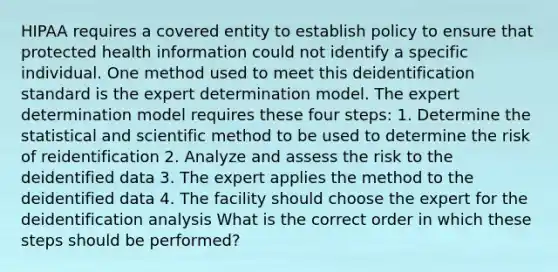 HIPAA requires a covered entity to establish policy to ensure that protected health information could not identify a specific individual. One method used to meet this deidentification standard is the expert determination model. The expert determination model requires these four steps: 1. Determine the statistical and scientific method to be used to determine the risk of reidentification 2. Analyze and assess the risk to the deidentified data 3. The expert applies the method to the deidentified data 4. The facility should choose the expert for the deidentification analysis What is the correct order in which these steps should be performed?