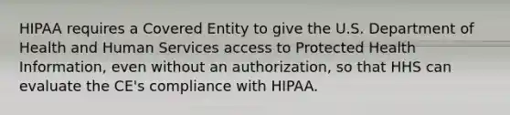 HIPAA requires a Covered Entity to give the U.S. Department of Health and Human Services access to Protected Health Information, even without an authorization, so that HHS can evaluate the CE's compliance with HIPAA.