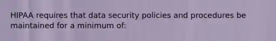 HIPAA requires that data security policies and procedures be maintained for a minimum of: