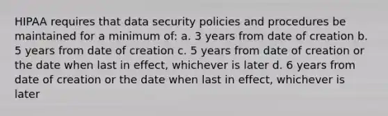 HIPAA requires that data security policies and procedures be maintained for a minimum of: a. 3 years from date of creation b. 5 years from date of creation c. 5 years from date of creation or the date when last in effect, whichever is later d. 6 years from date of creation or the date when last in effect, whichever is later