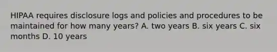 HIPAA requires disclosure logs and policies and procedures to be maintained for how many years? A. two years B. six years C. six months D. 10 years