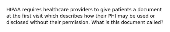 HIPAA requires healthcare providers to give patients a document at the first visit which describes how their PHI may be used or disclosed without their permission. What is this document called?