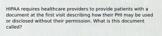 HIPAA requires healthcare providers to provide patients with a document at the first visit describing how their PHI may be used or disclosed without their permission. What is this document called?