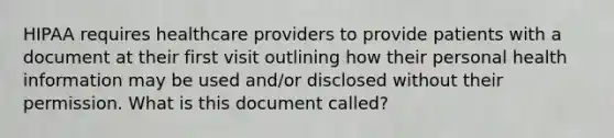 HIPAA requires healthcare providers to provide patients with a document at their first visit outlining how their personal health information may be used and/or disclosed without their permission. What is this document called?