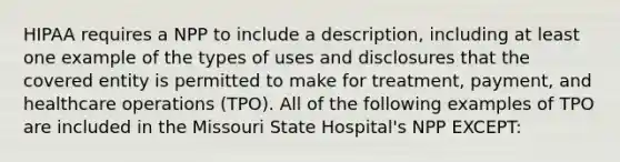 HIPAA requires a NPP to include a description, including at least one example of the types of uses and disclosures that the covered entity is permitted to make for treatment, payment, and healthcare operations (TPO). All of the following examples of TPO are included in the Missouri State Hospital's NPP EXCEPT: