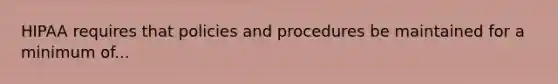 HIPAA requires that policies and procedures be maintained for a minimum of...