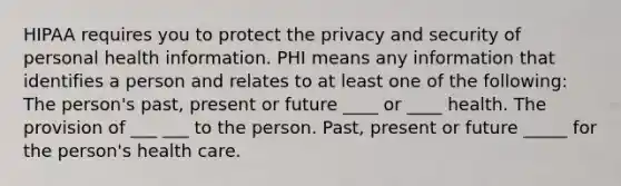 HIPAA requires you to protect the privacy and security of personal health information. PHI means any information that identifies a person and relates to at least one of the following: The person's past, present or future ____ or ____ health. The provision of ___ ___ to the person. Past, present or future _____ for the person's health care.