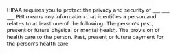 HIPAA requires you to protect the privacy and security of ___ ___ ___ PHI means any information that identifies a person and relates to at least one of the following: The person's past, present or future physical or mental health. The provision of health care to the person. Past, present or future payment for the person's health care.