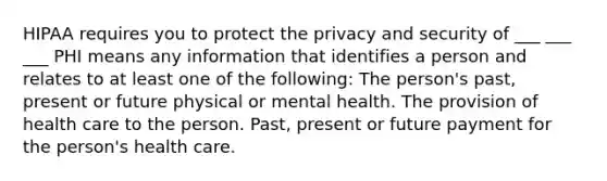 HIPAA requires you to protect the privacy and security of ___ ___ ___ PHI means any information that identifies a person and relates to at least one of the following: The person's past, present or future physical or mental health. The provision of health care to the person. Past, present or future payment for the person's health care.