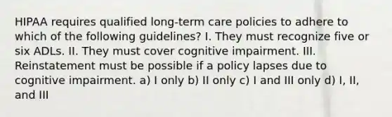 HIPAA requires qualified long-term care policies to adhere to which of the following guidelines? I. They must recognize five or six ADLs. II. They must cover cognitive impairment. III. Reinstatement must be possible if a policy lapses due to cognitive impairment. a) I only b) II only c) I and III only d) I, II, and III