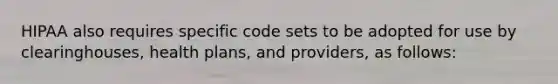 HIPAA also requires specific code sets to be adopted for use by clearinghouses, health plans, and providers, as follows: