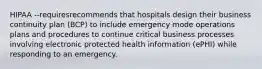 HIPAA --requiresrecommends that hospitals design their business continuity plan (BCP) to include emergency mode operations plans and procedures to continue critical business processes involving electronic protected health information (ePHI) while responding to an emergency.