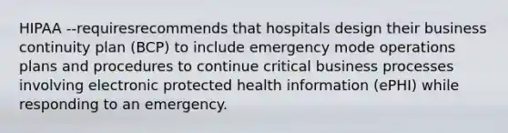 HIPAA --requiresrecommends that hospitals design their business continuity plan (BCP) to include emergency mode operations plans and procedures to continue critical business processes involving electronic protected health information (ePHI) while responding to an emergency.