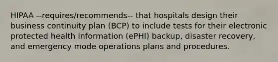 HIPAA --requires/recommends-- that hospitals design their business continuity plan (BCP) to include tests for their electronic protected health information (ePHI) backup, disaster recovery, and emergency mode operations plans and procedures.