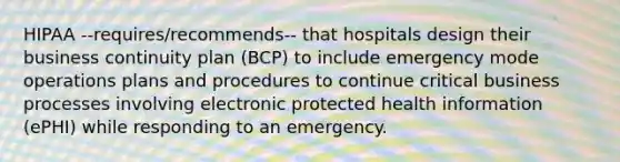 HIPAA --requires/recommends-- that hospitals design their business continuity plan (BCP) to include emergency mode operations plans and procedures to continue critical business processes involving electronic protected health information (ePHI) while responding to an emergency.