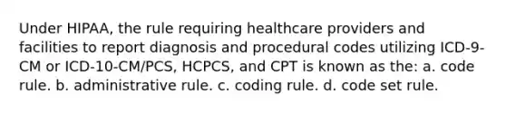 Under HIPAA, the rule requiring healthcare providers and facilities to report diagnosis and procedural codes utilizing ICD-9-CM or ICD-10-CM/PCS, HCPCS, and CPT is known as the: a. code rule. b. administrative rule. c. coding rule. d. code set rule.