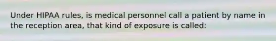 Under HIPAA rules, is medical personnel call a patient by name in the reception area, that kind of exposure is called: