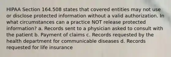 HIPAA Section 164.508 states that covered entities may not use or disclose protected information without a valid authorization. In what circumstances can a practice NOT release protected information? a. Records sent to a physician asked to consult with the patient b. Payment of claims c. Records requested by the health department for communicable diseases d. Records requested for life insurance