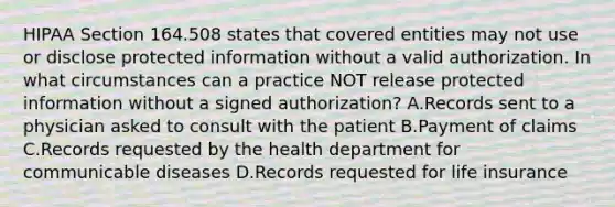 HIPAA Section 164.508 states that covered entities may not use or disclose protected information without a valid authorization. In what circumstances can a practice NOT release protected information without a signed authorization? A.Records sent to a physician asked to consult with the patient B.Payment of claims C.Records requested by the health department for communicable diseases D.Records requested for life insurance