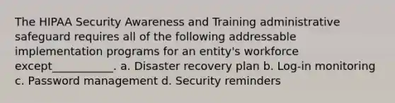 The HIPAA Security Awareness and Training administrative safeguard requires all of the following addressable implementation programs for an entity's workforce except___________. a. Disaster recovery plan b. Log-in monitoring c. Password management d. Security reminders