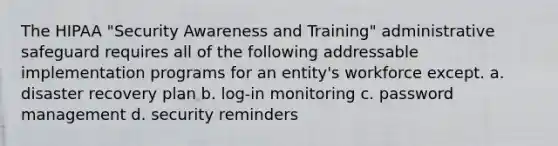 The HIPAA "Security Awareness and Training" administrative safeguard requires all of the following addressable implementation programs for an entity's workforce except. a. disaster recovery plan b. log-in monitoring c. password management d. security reminders