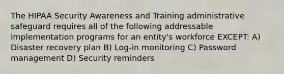 The HIPAA Security Awareness and Training administrative safeguard requires all of the following addressable implementation programs for an entity's workforce EXCEPT: A) Disaster recovery plan B) Log-in monitoring C) Password management D) Security reminders