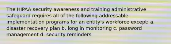 The HIPAA security awareness and training administrative safeguard requires all of the following addressable implementation programs for an entity's workforce except: a. disaster recovery plan b. long in monitoring c. password management d. security reminders