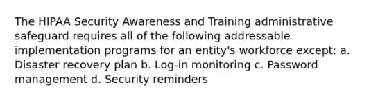 The HIPAA Security Awareness and Training administrative safeguard requires all of the following addressable implementation programs for an entity's workforce except: a. Disaster recovery plan b. Log-in monitoring c. Password management d. Security reminders