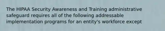 The HIPAA Security Awareness and Training administrative safeguard requires all of the following addressable implementation programs for an entity's workforce except