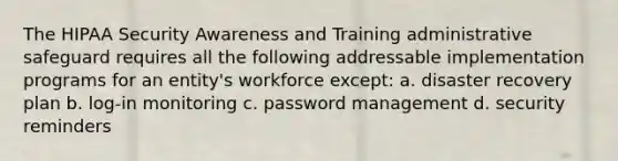 The HIPAA Security Awareness and Training administrative safeguard requires all the following addressable implementation programs for an entity's workforce except: a. disaster recovery plan b. log-in monitoring c. password management d. security reminders