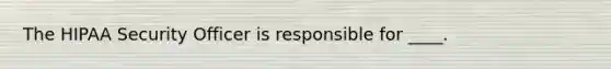 The HIPAA Security Officer is responsible for ____.