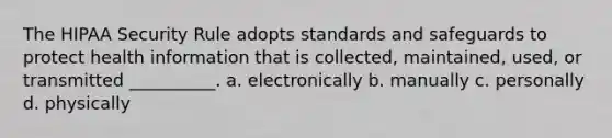 The HIPAA Security Rule adopts standards and safeguards to protect health information that is collected, maintained, used, or transmitted __________. a. electronically b. manually c. personally d. physically