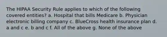 The HIPAA Security Rule applies to which of the following covered entities? a. Hospital that bills Medicare b. Physician electronic billing company c. BlueCross health insurance plan d. a and c e. b and c f. All of the above g. None of the above