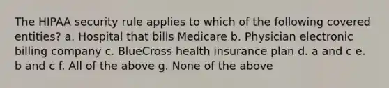 The HIPAA security rule applies to which of the following covered entities? a. Hospital that bills Medicare b. Physician electronic billing company c. BlueCross health insurance plan d. a and c e. b and c f. All of the above g. None of the above