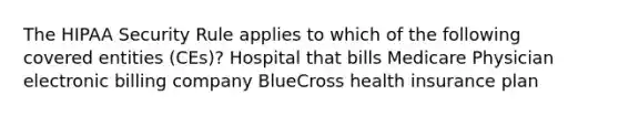 The HIPAA Security Rule applies to which of the following covered entities (CEs)? Hospital that bills Medicare Physician electronic billing company BlueCross health insurance plan