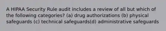 A HIPAA Security Rule audit includes a review of all but which of the following categories? (a) drug authorizations (b) physical safeguards (c) technical safeguards(d) administrative safeguards