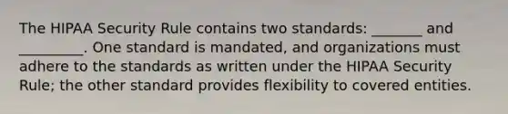 The HIPAA Security Rule contains two standards: _______ and _________. One standard is mandated, and organizations must adhere to the standards as written under the HIPAA Security Rule; the other standard provides flexibility to covered entities.