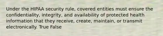 Under the HIPAA security rule, covered entities must ensure the confidentiality, integrity, and availability of protected health information that they receive, create, maintain, or transmit electronically. True False