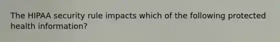 The HIPAA security rule impacts which of the following protected health information?