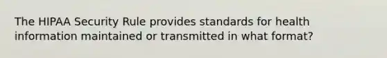 The HIPAA Security Rule provides standards for health information maintained or transmitted in what format?