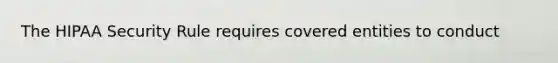 The HIPAA Security Rule requires covered entities to conduct